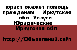 юрист окажет помощь гражданам  - Иркутская обл. Услуги » Юридические   . Иркутская обл.